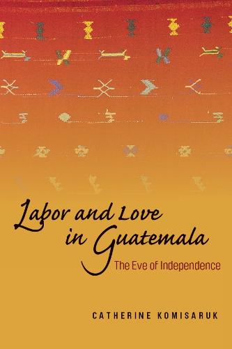 Labor and Love in Guatemala: The Eve of Independence (Hardback)