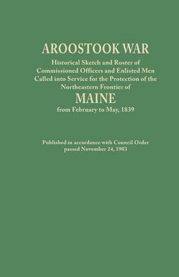 Aroostook War: Historical Sketch and Roster of Commissioned Officers and Enlisted Men Called into Service for the Protection of the Northeastern Frontier of Maine from February to May, 1839. Published in accordance with Council Order passed November 24, 1 (Paperback)