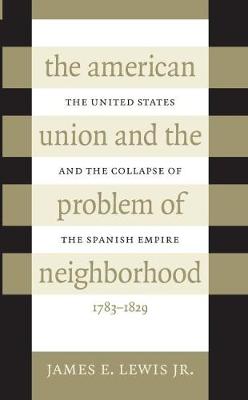 The American Union and the Problem of Neighborhood: The United States and the Collapse of the Spanish Empire, 1783-1829 (Hardback)