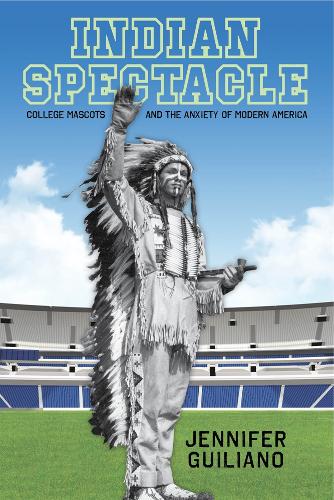 Indian Spectacle: College Mascots and the Anxiety of Modern America - Critical Issues in Sport and Society (Hardback)