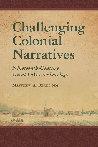 Challenging Colonial Narratives: Nineteenth-Century Great Lakes Archaeology - Archaeology of Indigenous-Colonial Interactions in the Americas (Hardback)
