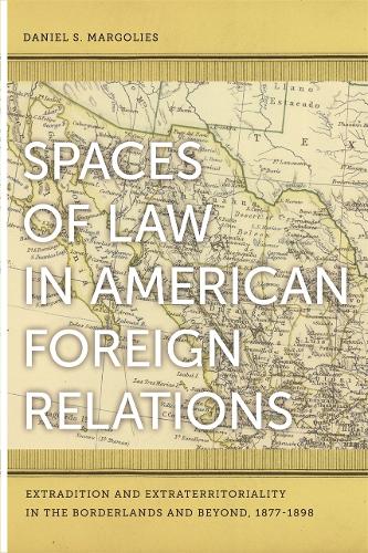 Spaces of Law in American Foreign Relations: Extradition and Extraterritoriality in the Borderlands and Beyond, 1877-1898 (Paperback)