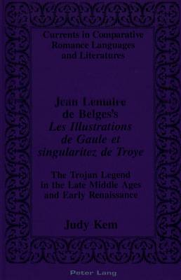 Jean Lemaire De Belges's Les Illustrations De Gaule Et Singularitez De Troye: The Trojan Legend in the Late Middle Ages and Early Renaissance - Currents in Comparative Romance Languages & Literatures 15 (Hardback)