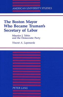 The Boston Mayor Who Became Truman's Secretary of Labor: Maurice J. Tobin and the Democratic Party - American University Studies, Series 9: History 159 (Hardback)