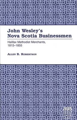 John Wesley's Nova Scotia Businessmen: Halifax Methodist Merchants, 1815-1855 - American University Studies, Series 9: History 163 (Hardback)
