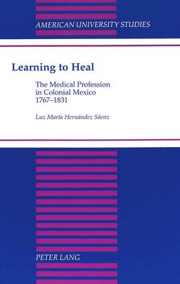 Learning to Heal: The Medical Profession in Colonial Mexico, 1767-1831 - American University Studies Series 21: Regional Studies 17 (Hardback)