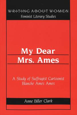 My Dear Mrs. Ames: A Study of Suffragist Cartoonist Blanche Ames Ames / Anne Biller Clark. - Writing About Women Feminist Literary Studies 26 (Paperback)