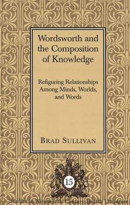 Wordsworth and the Composition of Knowledge: Refiguring Relationships among Minds, Worlds, and Words / Brad Sullivan. - Studies in Nineteenth-Century British Literature 15 (Hardback)