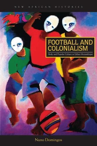 Football and Colonialism: Body and Popular Culture in Urban Mozambique - New African Histories (Hardback)