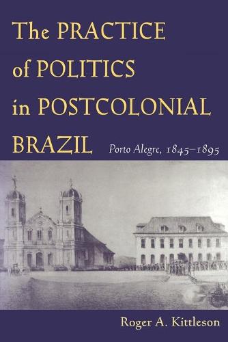 The Practice of Politics in Postcolonial Brazil: Porto Alegre, 1845-1895 - Pitt Latin American Series (Paperback)