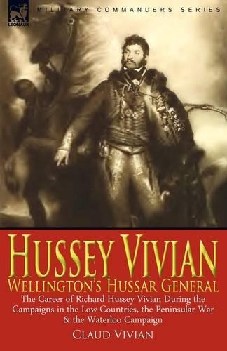 Hussey Vivian: Wellington's Hussar General: The Career of Richard Hussey Vivian During the Campaigns in the Low Countries, the Peninsular War & the Waterloo Campaign of 1815 (Paperback)