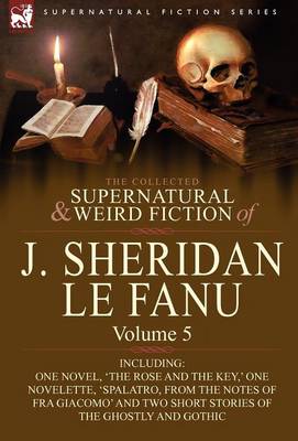 The Collected Supernatural and Weird Fiction of J. Sheridan Le Fanu: Volume 5-Including One Novel, 'The Rose and the Key, ' One Novelette, 'Spalatro, (Hardback)