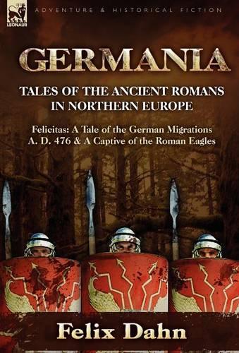 Germania: Tales of the Ancient Romans in Northern Europe-Felicitas: A Tale of the German Migrations A. D. 476 & a Captive of the (Hardback)