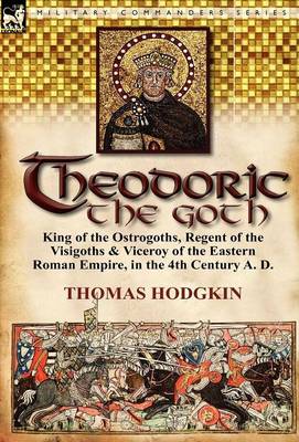 Theodoric the Goth: King of the Ostrogoths, Regent of the Visigoths & Viceroy of the Eastern Roman Empire, in the 4th Century A. D. (Hardback)