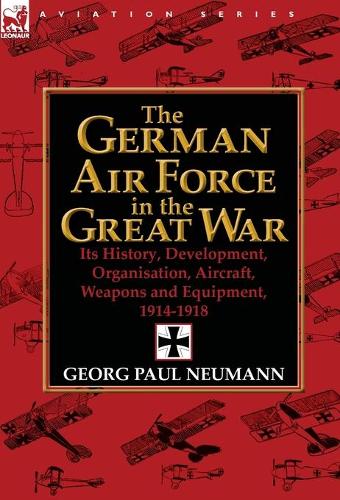 The German Air Force in the Great War: Its History, Development, Organisation, Aircraft, Weapons and Equipment, 1914-1918 (Hardback)