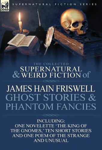The Collected Supernatural and Weird Fiction of James Hain Friswell-Ghost Stories and Phantom Fancies-One Novelette 'The King of the Gnomes, ' Ten Sho (Hardback)