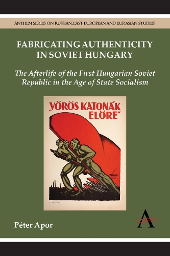Fabricating Authenticity in Soviet Hungary: The Afterlife of the First Hungarian Soviet Republic in the Age of State Socialism - Anthem Series on Russian, East European and Eurasian Studies (Hardback)