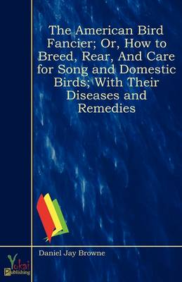 The American Bird Fancier; Or, How to Breed, Rear, And Care for Song and Domestic Birds; With Their Diseases and Remedies (Paperback)