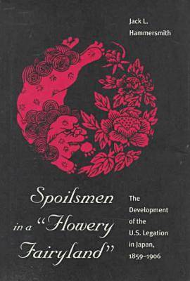 Spoilsmen in a Flowery Fairyland: Development of the U.S.Legation in Japan, 1859-1906 (Hardback)