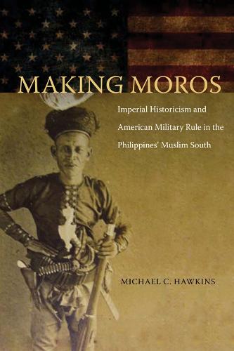 Making Moros: Imperial Historicism and American Military Rule in the Philippines' Muslim South (Hardback)