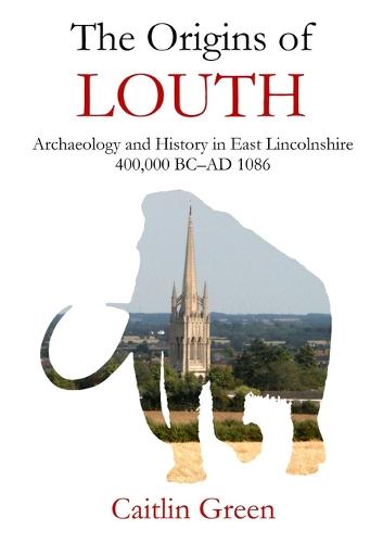 The Origins of Louth: Archaeology and History in East Lincolnshire, 400,000 BC-Ad 1086 (Paperback)