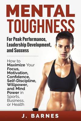 Mental Toughness for Peak Performance, Leadership Development, and Success: How to Maximize Your Focus, Motivation, Confidence, Self-Discipline, Willpower, and Mind Power in Sports, Business or Health (Paperback)