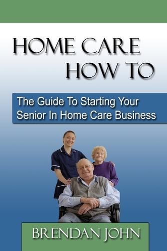 Home Care How to: The Guide to Starting Your Senior in Home Care Business (Paperback)