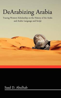 Dearabizing Arabia: Tracing Western Scholarship on the History of the Arabs and Arabic Language and Script (Hardback)