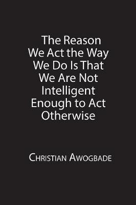 The Reason We ACT the Way We Do Is That We Are Not Intelligent Enough to ACT Otherwise (Paperback)
