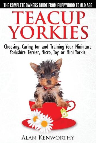 Teacup Yorkies - the Complete Owners Guide: Choosing, Caring for and Training Your Miniature Yorkshire Terrier, Micro, Toy or Mini Yorkie (Paperback)