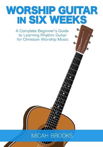 Worship Guitar in Six Weeks: A Complete Beginner's Guide to Learning Rhythm Guitar for Christian Worship Music (Paperback)