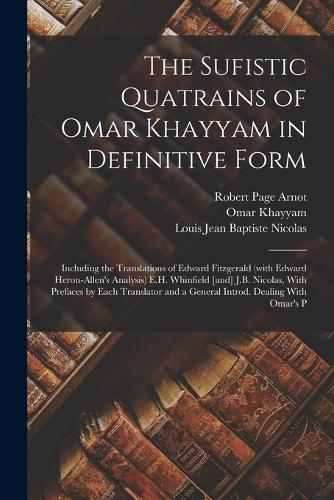 The Sufistic Quatrains of Omar Khayyam in Definitive Form; Including the Translations of Edward Fitzgerald (with Edward Heron-Allen's Analysis) E.H. Whinfield [and] J.B. Nicolas, With Prefaces by Each Translator and a General Introd. Dealing With Omar's P (Paperback)