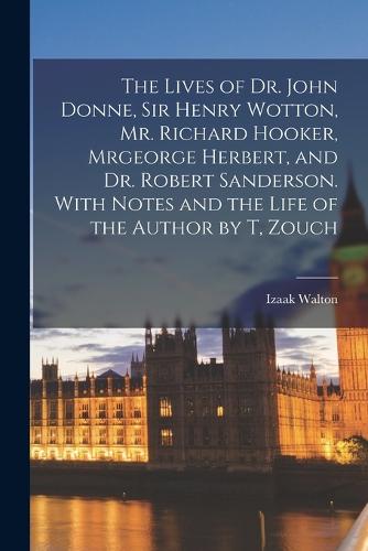 The Lives of Dr. John Donne, Sir Henry Wotton, Mr. Richard Hooker, Mrgeorge Herbert, and Dr. Robert Sanderson. With Notes and the Life of the Author by T, Zouch (Paperback)