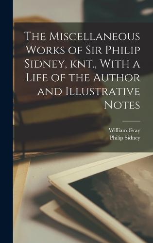 The Miscellaneous Works of Sir Philip Sidney, knt., With a Life of the Author and Illustrative Notes (Hardback)