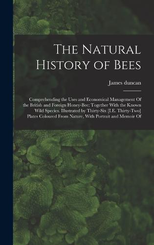 The Natural History of Bees: Comprehending the Uses and Economical Management Of the British and Foreign Honey-Bee; Together With the Known Wild Species. Illustrated by Thirty-Six [I.E. Thirty-Two] Plates Coloured From Nature, With Portrait and Memoir Of (Hardback)