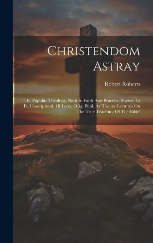 Christendom Astray: Or, Popular Theology, Both In Faith And Practice, Shewn To Be Unscriptural. 18 Lects. Orig. Publ. As 'twelve Lectures On The True Teaching Of The Bible' (Hardback)