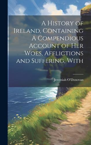 A History of Ireland, Containing A Compendious Account of Her Woes ...