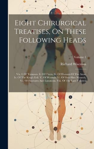 Eight Chirurgical Treatises, On These Following Heads: Viz. I. Of Tumours. Ii. Of Ulcers. Iii. Of Diseases Of The Anus. Iv. Of The King's Evil. V. Of Wounds. Vi. Of Gun-shot Wounds. Vii. Of Fractures And Luxations. Viii. Of The Lues Venerea; Volume 1 (Hardback)