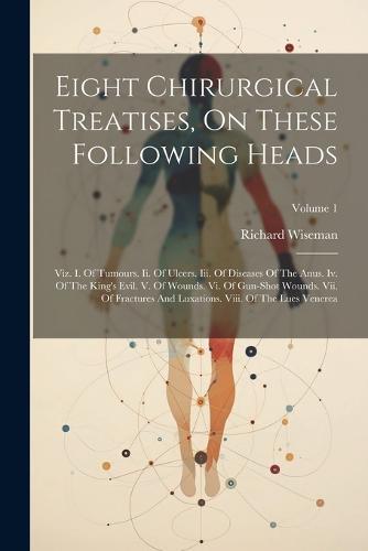 Eight Chirurgical Treatises, On These Following Heads: Viz. I. Of Tumours. Ii. Of Ulcers. Iii. Of Diseases Of The Anus. Iv. Of The King's Evil. V. Of Wounds. Vi. Of Gun-shot Wounds. Vii. Of Fractures And Luxations. Viii. Of The Lues Venerea; Volume 1 (Paperback)