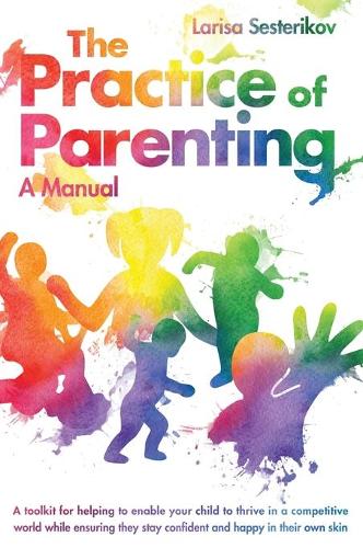 The Practice of Parenting - A Manual: A toolkit for helping to enable your child to thrive in a competitive world while ensuring they stay confident and happy in their own skin (Hardback)