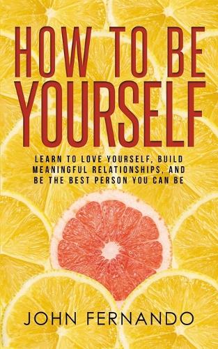 How To Be Yourself: Learn To Love Yourself, Build Meaningful Relationships, And Be The Best Person You Can Be (Paperback)