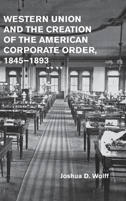 Western Union and the Creation of the American Corporate Order, 1845-1893 (Hardback)
