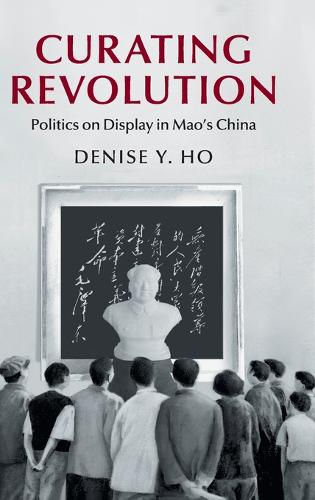 Curating Revolution: Politics on Display in Mao's China - Cambridge Studies in the History of the People's Republic of China (Hardback)