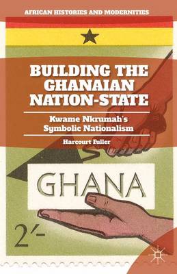 Building the Ghanaian Nation-State: Kwame Nkrumah's Symbolic Nationalism - African Histories and Modernities (Hardback)