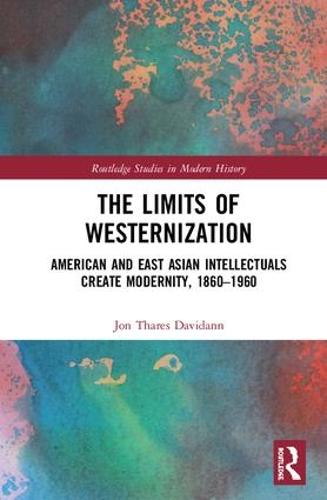 The Limits of Westernization: American and East Asian Intellectuals Create Modernity, 1860 - 1960 - Routledge Studies in Modern History (Hardback)
