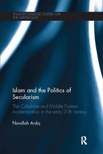 Islam and the Politics of Secularism: The Caliphate and Middle Eastern Modernization in the Early 20th Century - SOAS/Routledge Studies on the Middle East (Paperback)