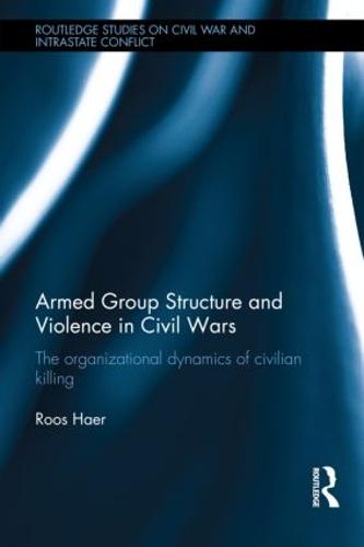 Armed Group Structure and Violence in Civil Wars: The Organizational Dynamics of Civilian Killing - Routledge Studies in Civil Wars and Intra-State Conflict (Hardback)