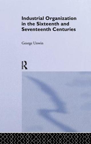Industrial Organization in the Sixteenth and Seventeenth Centuries: Unwin, G. (Paperback)