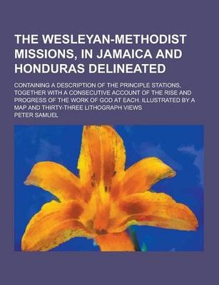 The Wesleyan-Methodist Missions, in Jamaica and Honduras Delineated; Containing a Description of the Principle Stations, Together with a Consecutive Account of the Rise and Progress of the Work of God at Each. Illustrated by a Map and (Paperback)