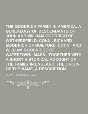 The Goodrich Family in America. a Genealogy of the Descendants of John and William Goodrich of Wethersfield, Conn., Richard Goodrich of Guilford, Conn., and William Goodridge of Watertown, Mass., Together with a Short Historical Account (Paperback)